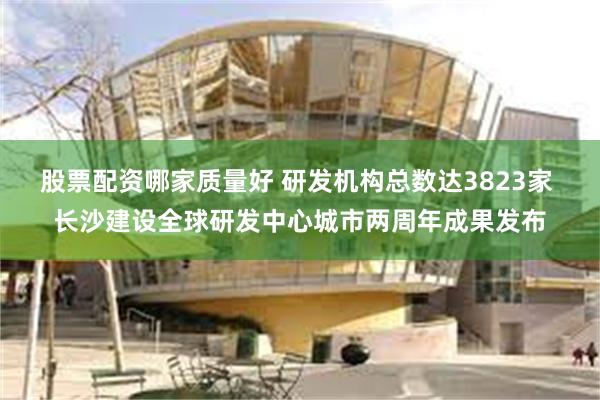 股票配资哪家质量好 研发机构总数达3823家 长沙建设全球研发中心城市两周年成果发布
