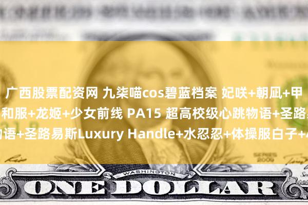 广西股票配资网 九柒喵cos碧蓝档案 妃咲+朝凪+甲铁城的卡巴内利 无名和服+龙姬+少女前线 PA15 超高校级心跳物语+圣路易斯Luxury Handle+水忍忍+体操服白子+小护士针筒写真